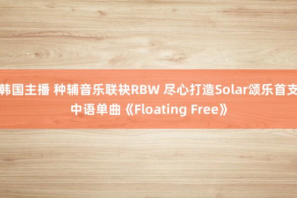 韩国主播 种辅音乐联袂RBW 尽心打造Solar颂乐首支中语单曲《Floating Free》