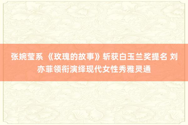 张婉莹系 《玫瑰的故事》斩获白玉兰奖提名 刘亦菲领衔演绎现代女性秀雅灵通