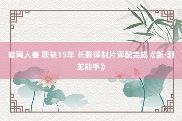 暗网人兽 联袂15年 长影译制片译配完成《新·驯龙能手》