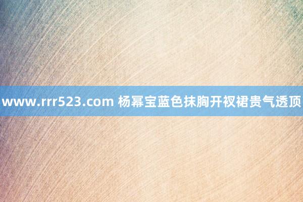 www.rrr523.com 杨幂宝蓝色抹胸开衩裙贵气透顶