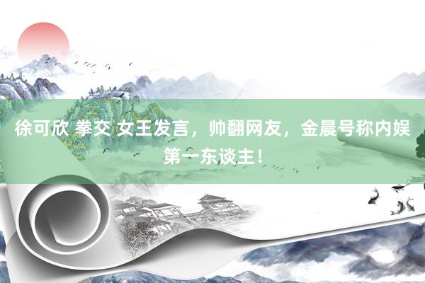 徐可欣 拳交 女王发言，帅翻网友，金晨号称内娱第一东谈主！