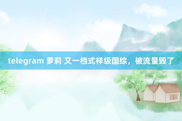 telegram 萝莉 又一档式样级国综，被流量毁了