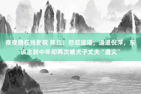 夜夜撸在线影院 陈红：怒怼琼瑶，逼退倪萍，东谈主到中年却两次被犬子丈夫“遭灾”
