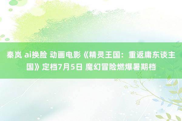 秦岚 ai换脸 动画电影《精灵王国：重返庸东谈主国》定档7月5日 魔幻冒险燃爆暑期档