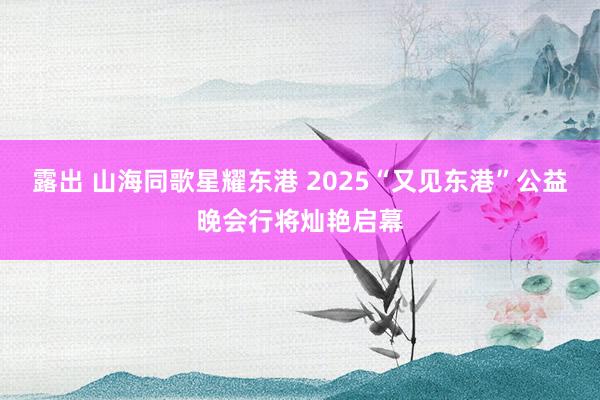 露出 山海同歌星耀东港 2025“又见东港”公益晚会行将灿艳启幕