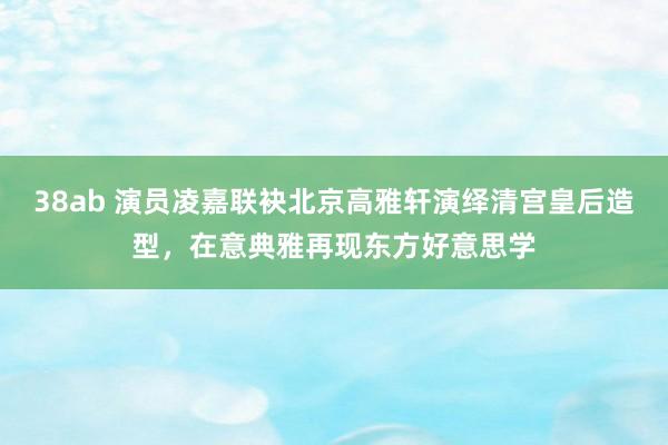 38ab 演员凌嘉联袂北京高雅轩演绎清宫皇后造型，在意典雅再现东方好意思学