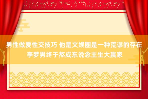 男性做爱性交技巧 他是文娱圈是一种荒谬的存在 李梦男终于熬成东说念主生大赢家