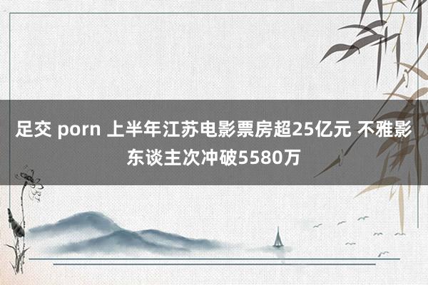 足交 porn 上半年江苏电影票房超25亿元 不雅影东谈主次冲破5580万